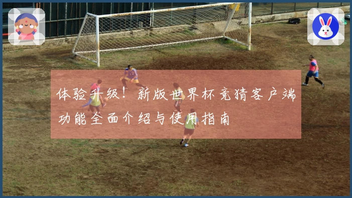 体验升级！新版世界杯竞猜客户端功能全面介绍与使用指南